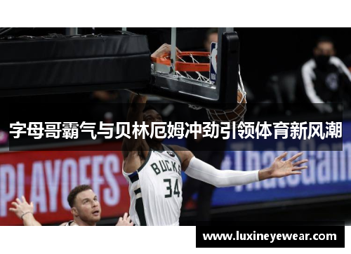 字母哥霸气与贝林厄姆冲劲引领体育新风潮