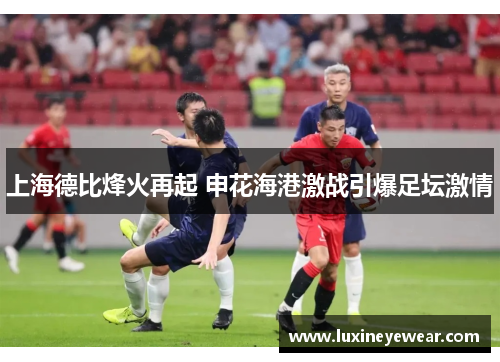 上海德比烽火再起 申花海港激战引爆足坛激情 上海德比烽火再起 申花海港激战引爆足坛激情