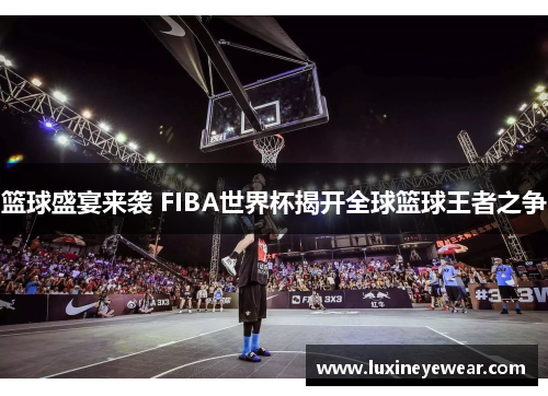 篮球盛宴来袭 FIBA世界杯揭开全球篮球王者之争