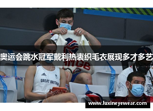 奥运会跳水冠军戴利热衷织毛衣展现多才多艺